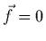 $\vec{f}=0$